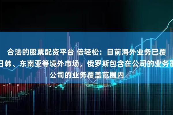合法的股票配资平台 倍轻松：目前海外业务已覆盖欧美、日韩、东南亚等境外市场，俄罗斯包含在公司的业务覆盖范围内