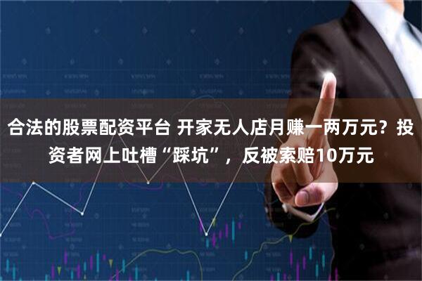 合法的股票配资平台 开家无人店月赚一两万元？投资者网上吐槽“踩坑”，反被索赔10万元