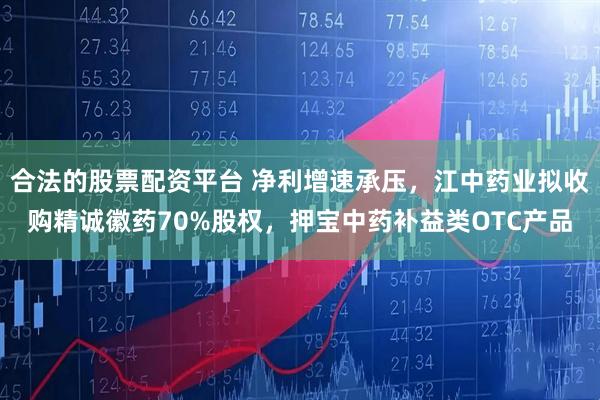 合法的股票配资平台 净利增速承压，江中药业拟收购精诚徽药70%股权，押宝中药补益类OTC产品