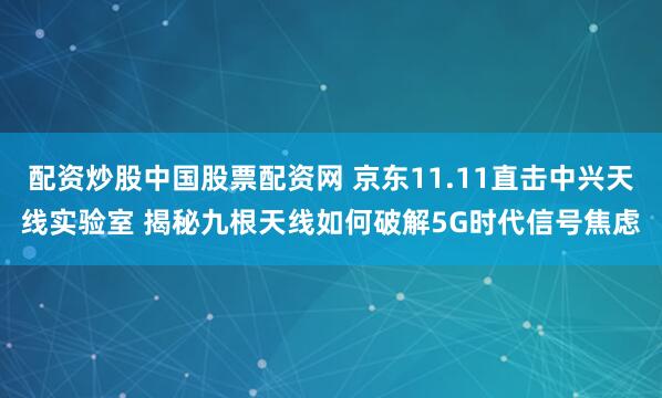 配资炒股中国股票配资网 京东11.11直击中兴天线实验室 揭秘九根天线如何破解5G时代信号焦虑