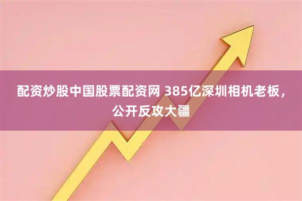 配资炒股中国股票配资网 385亿深圳相机老板，公开反攻大疆