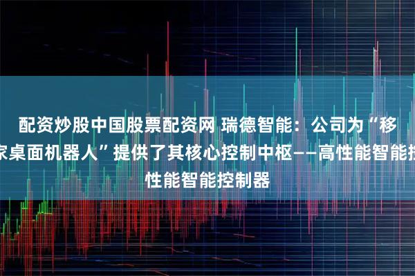 配资炒股中国股票配资网 瑞德智能：公司为“移动爱家桌面机器人”提供了其核心控制中枢——高性能智能控制器