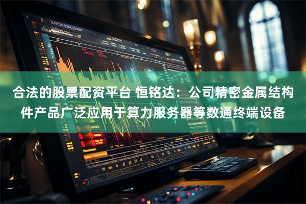 合法的股票配资平台 恒铭达：公司精密金属结构件产品广泛应用于算力服务器等数通终端设备