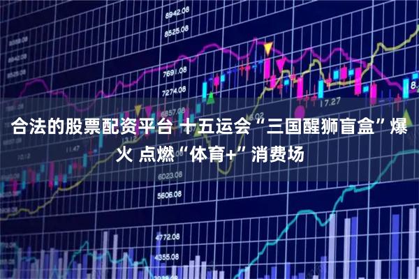 合法的股票配资平台 十五运会“三国醒狮盲盒”爆火 点燃“体育+”消费场