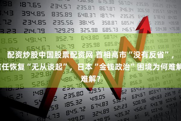 配资炒股中国股票配资网 首相高市“没有反省”，信任恢复“无从谈起”，日本“金钱政治”困境为何难解？