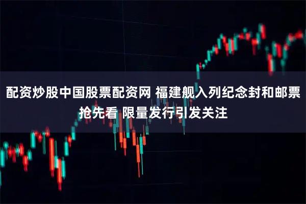 配资炒股中国股票配资网 福建舰入列纪念封和邮票抢先看 限量发行引发关注