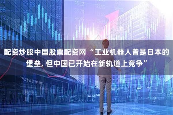 配资炒股中国股票配资网 “工业机器人曾是日本的堡垒, 但中国已开始在新轨道上竞争”