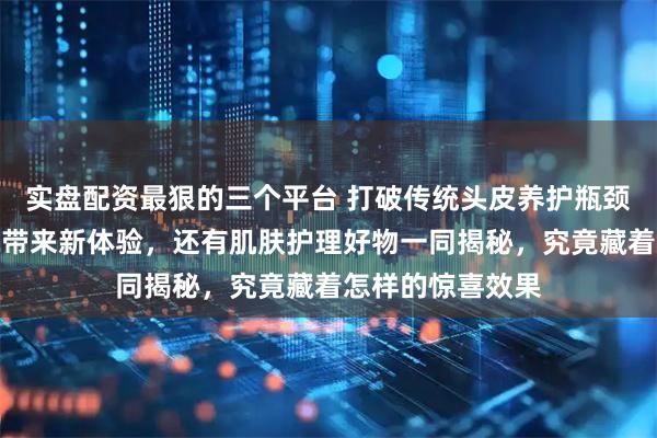 实盘配资最狠的三个平台 打破传统头皮养护瓶颈，尹夫人能量梳带来新体验，还有肌肤护理好物一同揭秘，究竟藏着怎样的惊喜效果