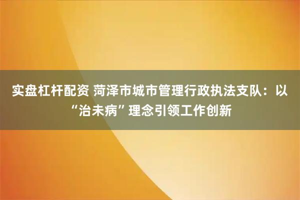 实盘杠杆配资 菏泽市城市管理行政执法支队：以“治未病”理念引领工作创新