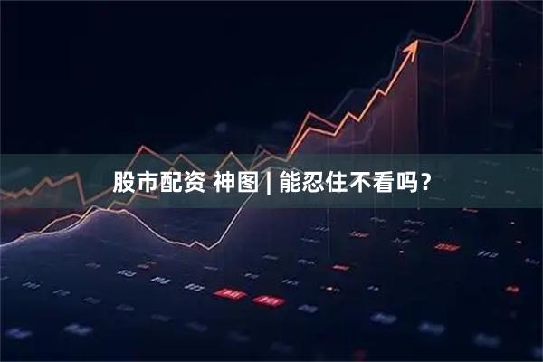 股市配资 神图 | 能忍住不看吗？