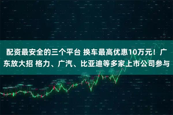 配资最安全的三个平台 换车最高优惠10万元！广东放大招 格力、广汽、比亚迪等多家上市公司参与