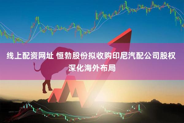 线上配资网址 恒勃股份拟收购印尼汽配公司股权 深化海外布局