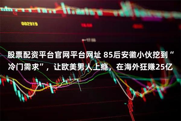 股票配资平台官网平台网址 85后安徽小伙挖到“冷门需求”，让欧美男人上瘾，在海外狂赚25亿