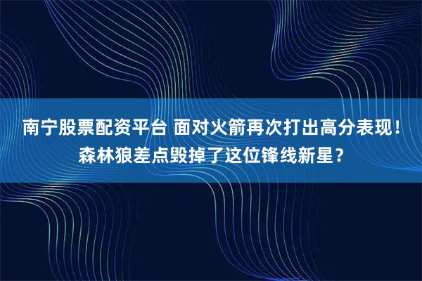 南宁股票配资平台 面对火箭再次打出高分表现！森林狼差点毁掉了这位锋线新星？