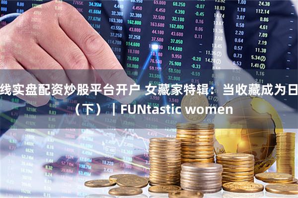 在线实盘配资炒股平台开户 女藏家特辑：当收藏成为日常 （下）｜FUNtastic women